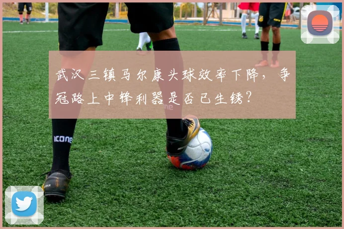 武汉三镇马尔康头球效率下降，争冠路上中锋利器是否已生锈？