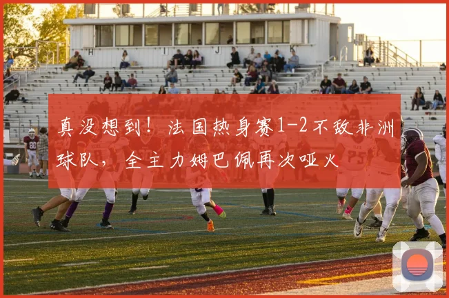 真没想到！法国热身赛1-2不敌非洲球队，全主力姆巴佩再次哑火