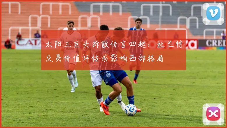 太阳三巨头拆散传言四起，杜兰特交易价值评估或影响西部格局