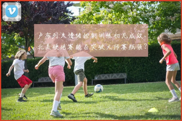 卢布列夫情绪控制训练初见成效，北美硬地赛能否突破大师赛瓶颈？